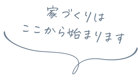 家づくりは ここから始まります